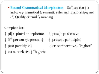  Bound Grammatical Morphemes – Suffixes that (1)
indicate grammatical & semantic roles and relationships; and
(2) Qualify or modify meaning.
Complete list:
{-pl}: plural morpheme {-poss}: possessive
{-3rd person sg. present} {-present participle}
{-past participle} {-er comparative} ―higher‖
{-est superlative} ―highest
 