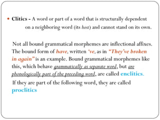  Clitics - A word or part of a word that is structurally dependent
on a neighboring word (its host) and cannot stand on its own.
Not all bound grammatical morphemes are inflectional affixes.
The bound form of have,written „ve,as in “They‟ve broken
in again”is an example. Bound grammatical morphemes like
this, which behave grammatically as separate word, but are
phonologically part of the preceding word, are called enclitics.
If they are part of the following word, they are called
proclitics
 