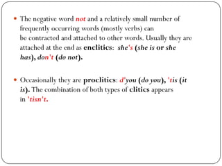  The negative word not and a relatively small number of
frequently occurring words (mostly verbs) can
be contracted and attached to other words. Usually they are
attached at the end as enclitics: she's (she is or she
has), don't (do not).
 Occasionally they are proclitics: d'you (do you), 'tis (it
is). The combination of both types of clitics appears
in 'tisn't.
 