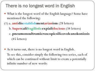 There is no longest word in English
 What is the longest word of the English language? Some have
mentioned the following:
(1) a. antidisestablishmentarianism (28 letters)
b. Supercalifragilisticexpialidocious (34 letters)
c. pneumonoultramicroscopicsilicovolcanokoniosis
(45 letters)
 As it turns out, there is no longest word in English.
To see this, consider simply the following two series, each of
which can be continued without limit to create a potentially
infinite number of new words:
 