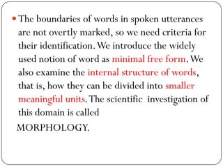 The boundaries of words in spoken utterances
are not overtly marked, so we need criteria for
their identification.We introduce the widely
used notion of word as minimal free form.We
also examine the internal structure of words,
that is, how they can be divided into smaller
meaningful units.The scientific investigation of
this domain is called
MORPHOLOGY.
 