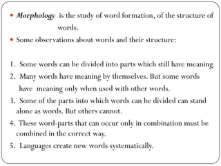  Morphology is the study of word formation, of the structure of
words.
 Some observations about words and their structure:
1. Some words can be divided into parts which still have meaning.
2. Many words have meaning by themselves. But some words
have meaning only when used with other words.
3. Some of the parts into which words can be divided can stand
alone as words. But others cannot.
4. These word-parts that can occur only in combination must be
combined in the correct way.
5. Languages create new words systematically.
 
