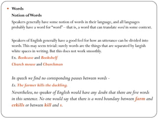  Words
Notion ofWords
Speakers generally have some notion of words in their language, and all languages
probably have a word for ―word‖ – that is, a word that can translate word in some context.
Speakers of English generally have a good feel for how an utterance can be divided into
words.This may seem trivial: surely words are the things that are separated by largish
white spaces in writing. But this does not work smoothly.
Ex. Bookcase and Bookshelf
Church mouse and Churchman
In speech we find no corresponding pauses between words -
Ex.The farmer kills the duckling.
Nevertheless,no speaker of English would have any doubt that there are five words
in this sentence.No one would say that there is a word boundary between farm and
erkills or between kill and s.
 