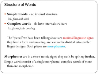 Structure of Words
 Simple words - no internal structure
Ex. farm,kill,duck
 Complex words – do have internal structure
Ex. farmer,kills,duckling
The ―pieces‖ we have been talking about are minimal linguistic signs:
they have a form and meaning, and cannot be divided into smaller
linguistic signs. Such pieces are morphemes.
Morphemes are in a sense atomic signs: they can‘t be split up further.
Simple words consist of a single morpheme; complex words of more
than one morpheme.
 