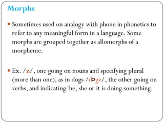 Morphs
 Sometimes used on analogy with phone in phonetics to
refer to any meaningful form in a language. Some
morphs are ...