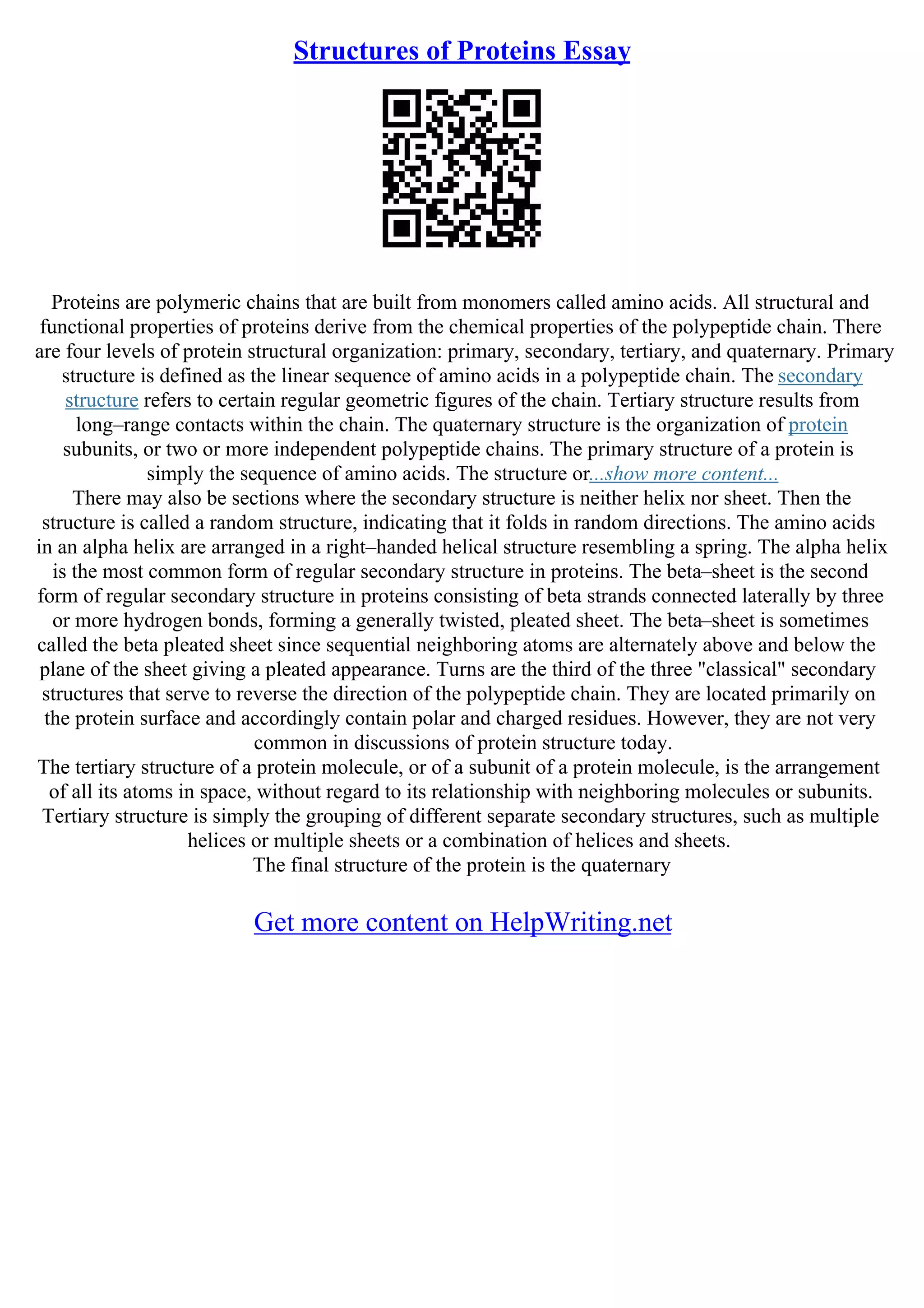 Structures of Proteins Essay
Proteins are polymeric chains that are built from monomers called amino acids. All structural and
functional properties of proteins derive from the chemical properties of the polypeptide chain. There
are four levels of protein structural organization: primary, secondary, tertiary, and quaternary. Primary
structure is defined as the linear sequence of amino acids in a polypeptide chain. The secondary
structure refers to certain regular geometric figures of the chain. Tertiary structure results from
long–range contacts within the chain. The quaternary structure is the organization of protein
subunits, or two or more independent polypeptide chains. The primary structure of a protein is
simply the sequence of amino acids. The structure or...show more content...
There may also be sections where the secondary structure is neither helix nor sheet. Then the
structure is called a random structure, indicating that it folds in random directions. The amino acids
in an alpha helix are arranged in a right–handed helical structure resembling a spring. The alpha helix
is the most common form of regular secondary structure in proteins. The beta–sheet is the second
form of regular secondary structure in proteins consisting of beta strands connected laterally by three
or more hydrogen bonds, forming a generally twisted, pleated sheet. The beta–sheet is sometimes
called the beta pleated sheet since sequential neighboring atoms are alternately above and below the
plane of the sheet giving a pleated appearance. Turns are the third of the three "classical" secondary
structures that serve to reverse the direction of the polypeptide chain. They are located primarily on
the protein surface and accordingly contain polar and charged residues. However, they are not very
common in discussions of protein structure today.
The tertiary structure of a protein molecule, or of a subunit of a protein molecule, is the arrangement
of all its atoms in space, without regard to its relationship with neighboring molecules or subunits.
Tertiary structure is simply the grouping of different separate secondary structures, such as multiple
helices or multiple sheets or a combination of helices and sheets.
The final structure of the protein is the quaternary
Get more content on HelpWriting.net
 