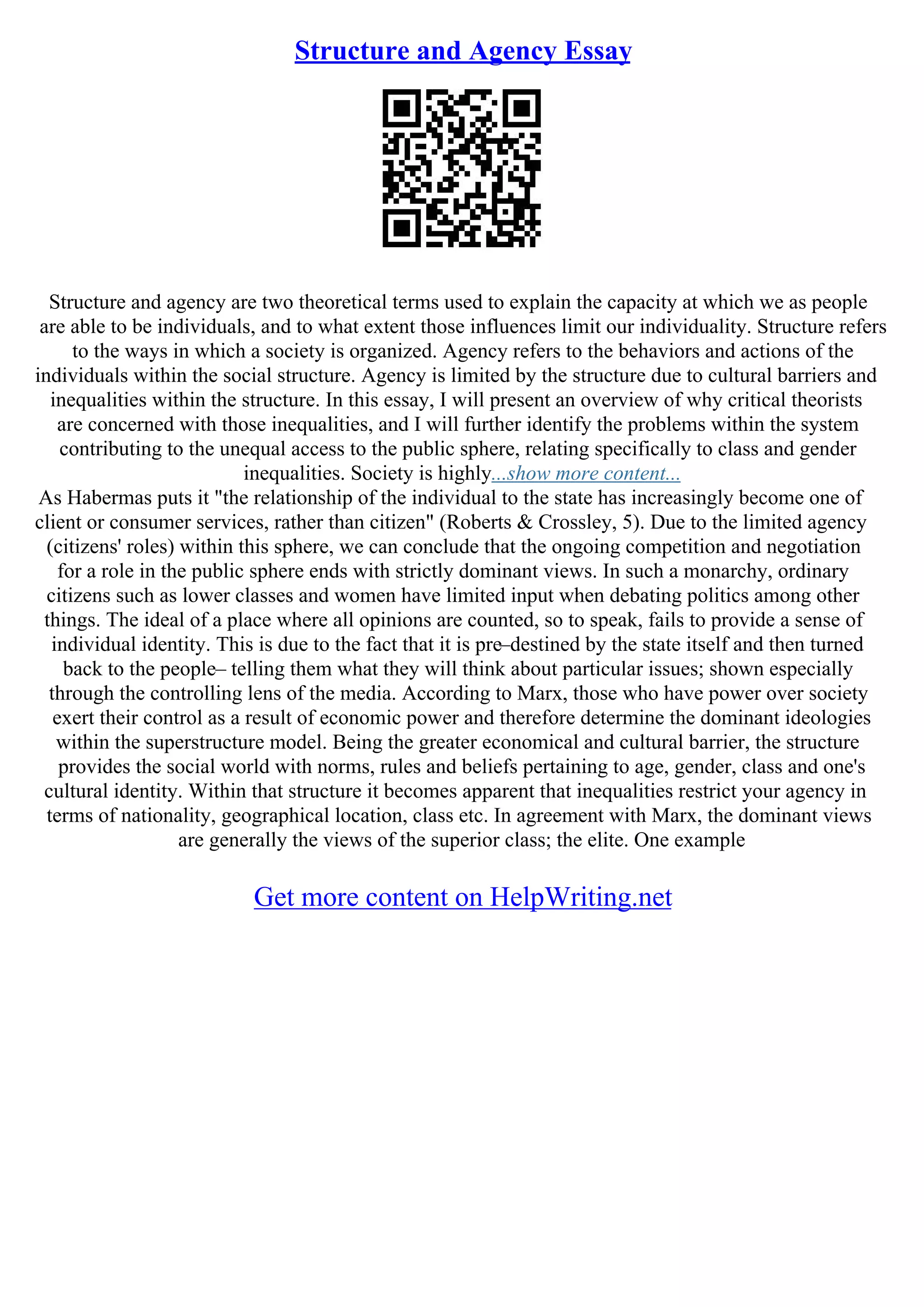 Structure and Agency Essay
Structure and agency are two theoretical terms used to explain the capacity at which we as people
are able to be individuals, and to what extent those influences limit our individuality. Structure refers
to the ways in which a society is organized. Agency refers to the behaviors and actions of the
individuals within the social structure. Agency is limited by the structure due to cultural barriers and
inequalities within the structure. In this essay, I will present an overview of why critical theorists
are concerned with those inequalities, and I will further identify the problems within the system
contributing to the unequal access to the public sphere, relating specifically to class and gender
inequalities. Society is highly...show more content...
As Habermas puts it "the relationship of the individual to the state has increasingly become one of
client or consumer services, rather than citizen" (Roberts & Crossley, 5). Due to the limited agency
(citizens' roles) within this sphere, we can conclude that the ongoing competition and negotiation
for a role in the public sphere ends with strictly dominant views. In such a monarchy, ordinary
citizens such as lower classes and women have limited input when debating politics among other
things. The ideal of a place where all opinions are counted, so to speak, fails to provide a sense of
individual identity. This is due to the fact that it is pre–destined by the state itself and then turned
back to the people– telling them what they will think about particular issues; shown especially
through the controlling lens of the media. According to Marx, those who have power over society
exert their control as a result of economic power and therefore determine the dominant ideologies
within the superstructure model. Being the greater economical and cultural barrier, the structure
provides the social world with norms, rules and beliefs pertaining to age, gender, class and one's
cultural identity. Within that structure it becomes apparent that inequalities restrict your agency in
terms of nationality, geographical location, class etc. In agreement with Marx, the dominant views
are generally the views of the superior class; the elite. One example
Get more content on HelpWriting.net
 