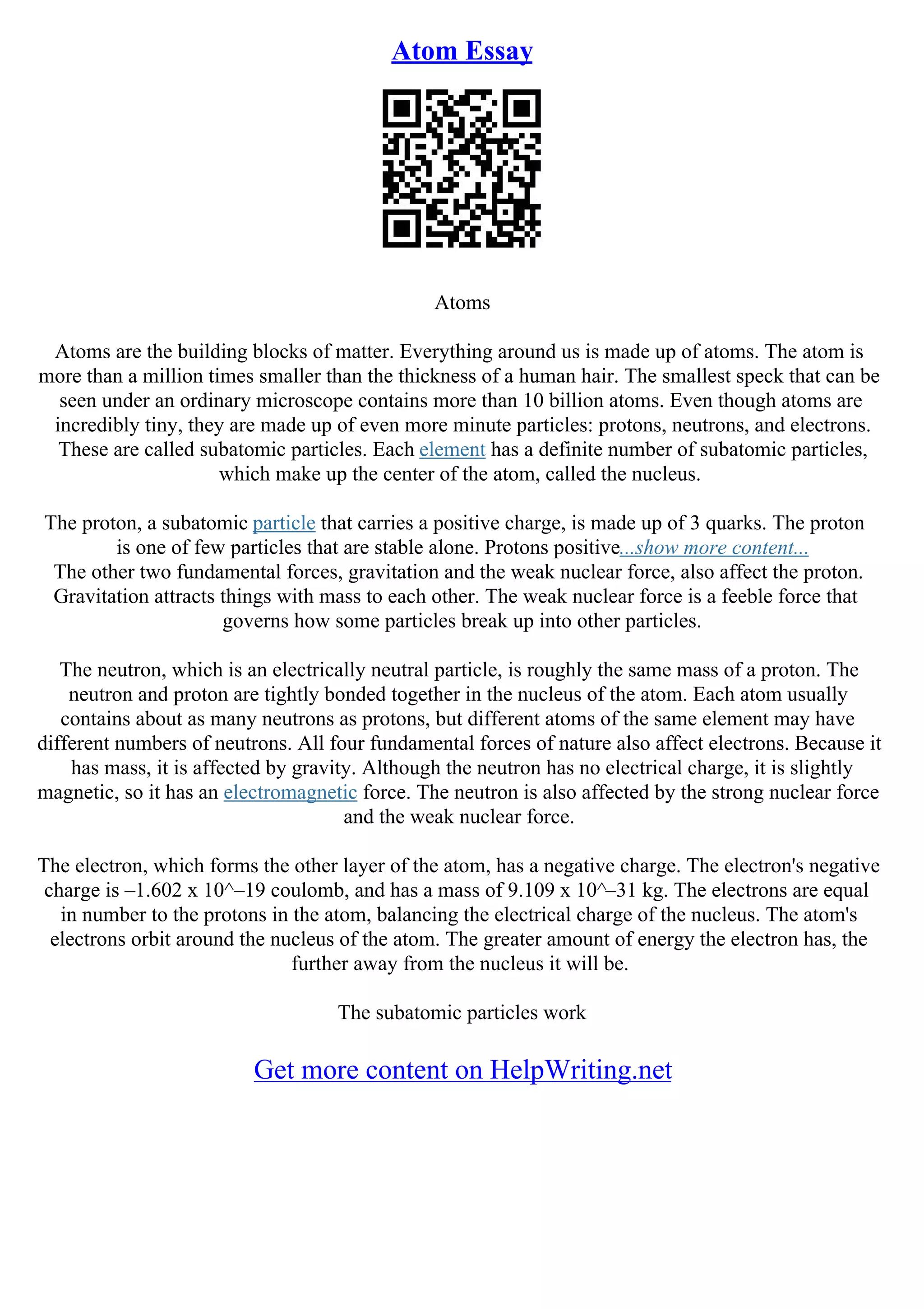 Atom Essay
Atoms
Atoms are the building blocks of matter. Everything around us is made up of atoms. The atom is
more than a million times smaller than the thickness of a human hair. The smallest speck that can be
seen under an ordinary microscope contains more than 10 billion atoms. Even though atoms are
incredibly tiny, they are made up of even more minute particles: protons, neutrons, and electrons.
These are called subatomic particles. Each element has a definite number of subatomic particles,
which make up the center of the atom, called the nucleus.
The proton, a subatomic particle that carries a positive charge, is made up of 3 quarks. The proton
is one of few particles that are stable alone. Protons positive...show more content...
The other two fundamental forces, gravitation and the weak nuclear force, also affect the proton.
Gravitation attracts things with mass to each other. The weak nuclear force is a feeble force that
governs how some particles break up into other particles.
The neutron, which is an electrically neutral particle, is roughly the same mass of a proton. The
neutron and proton are tightly bonded together in the nucleus of the atom. Each atom usually
contains about as many neutrons as protons, but different atoms of the same element may have
different numbers of neutrons. All four fundamental forces of nature also affect electrons. Because it
has mass, it is affected by gravity. Although the neutron has no electrical charge, it is slightly
magnetic, so it has an electromagnetic force. The neutron is also affected by the strong nuclear force
and the weak nuclear force.
The electron, which forms the other layer of the atom, has a negative charge. The electron's negative
charge is –1.602 x 10^–19 coulomb, and has a mass of 9.109 x 10^–31 kg. The electrons are equal
in number to the protons in the atom, balancing the electrical charge of the nucleus. The atom's
electrons orbit around the nucleus of the atom. The greater amount of energy the electron has, the
further away from the nucleus it will be.
The subatomic particles work
Get more content on HelpWriting.net
 