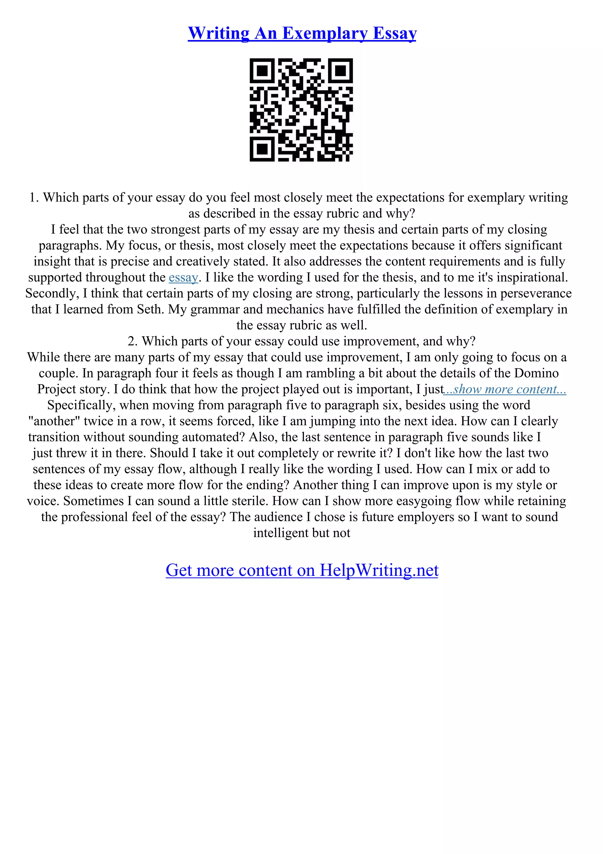 Writing An Exemplary Essay
1. Which parts of your essay do you feel most closely meet the expectations for exemplary writing
as described in the essay rubric and why?
I feel that the two strongest parts of my essay are my thesis and certain parts of my closing
paragraphs. My focus, or thesis, most closely meet the expectations because it offers significant
insight that is precise and creatively stated. It also addresses the content requirements and is fully
supported throughout the essay. I like the wording I used for the thesis, and to me it's inspirational.
Secondly, I think that certain parts of my closing are strong, particularly the lessons in perseverance
that I learned from Seth. My grammar and mechanics have fulfilled the definition of exemplary in
the essay rubric as well.
2. Which parts of your essay could use improvement, and why?
While there are many parts of my essay that could use improvement, I am only going to focus on a
couple. In paragraph four it feels as though I am rambling a bit about the details of the Domino
Project story. I do think that how the project played out is important, I just...show more content...
Specifically, when moving from paragraph five to paragraph six, besides using the word
"another" twice in a row, it seems forced, like I am jumping into the next idea. How can I clearly
transition without sounding automated? Also, the last sentence in paragraph five sounds like I
just threw it in there. Should I take it out completely or rewrite it? I don't like how the last two
sentences of my essay flow, although I really like the wording I used. How can I mix or add to
these ideas to create more flow for the ending? Another thing I can improve upon is my style or
voice. Sometimes I can sound a little sterile. How can I show more easygoing flow while retaining
the professional feel of the essay? The audience I chose is future employers so I want to sound
intelligent but not
Get more content on HelpWriting.net
 