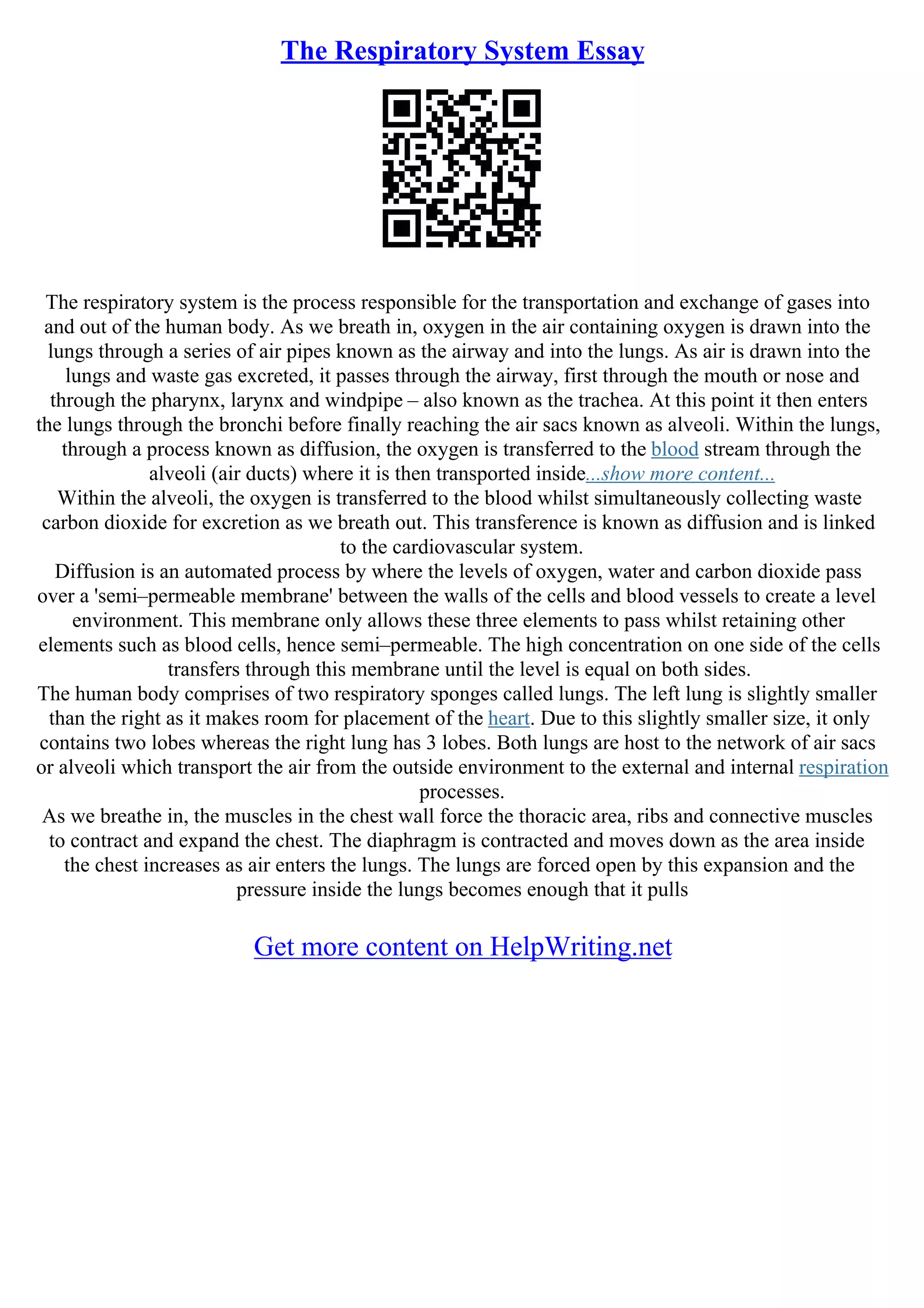 The Respiratory System Essay
The respiratory system is the process responsible for the transportation and exchange of gases into
and out of the human body. As we breath in, oxygen in the air containing oxygen is drawn into the
lungs through a series of air pipes known as the airway and into the lungs. As air is drawn into the
lungs and waste gas excreted, it passes through the airway, first through the mouth or nose and
through the pharynx, larynx and windpipe – also known as the trachea. At this point it then enters
the lungs through the bronchi before finally reaching the air sacs known as alveoli. Within the lungs,
through a process known as diffusion, the oxygen is transferred to the blood stream through the
alveoli (air ducts) where it is then transported inside...show more content...
Within the alveoli, the oxygen is transferred to the blood whilst simultaneously collecting waste
carbon dioxide for excretion as we breath out. This transference is known as diffusion and is linked
to the cardiovascular system.
Diffusion is an automated process by where the levels of oxygen, water and carbon dioxide pass
over a 'semi–permeable membrane' between the walls of the cells and blood vessels to create a level
environment. This membrane only allows these three elements to pass whilst retaining other
elements such as blood cells, hence semi–permeable. The high concentration on one side of the cells
transfers through this membrane until the level is equal on both sides.
The human body comprises of two respiratory sponges called lungs. The left lung is slightly smaller
than the right as it makes room for placement of the heart. Due to this slightly smaller size, it only
contains two lobes whereas the right lung has 3 lobes. Both lungs are host to the network of air sacs
or alveoli which transport the air from the outside environment to the external and internal respiration
processes.
As we breathe in, the muscles in the chest wall force the thoracic area, ribs and connective muscles
to contract and expand the chest. The diaphragm is contracted and moves down as the area inside
the chest increases as air enters the lungs. The lungs are forced open by this expansion and the
pressure inside the lungs becomes enough that it pulls
Get more content on HelpWriting.net
 