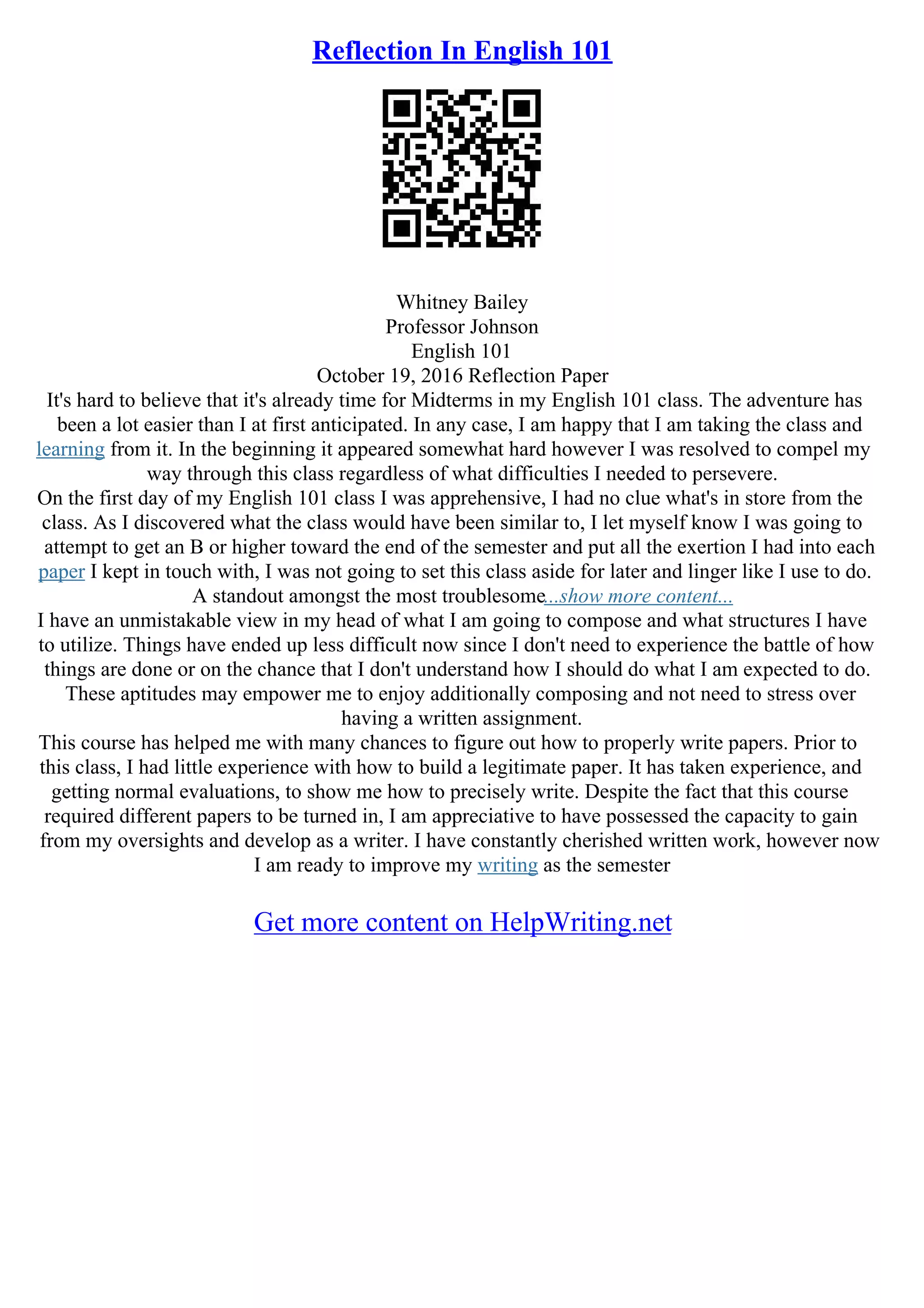 Reflection In English 101
Whitney Bailey
Professor Johnson
English 101
October 19, 2016 Reflection Paper
It's hard to believe that it's already time for Midterms in my English 101 class. The adventure has
been a lot easier than I at first anticipated. In any case, I am happy that I am taking the class and
learning from it. In the beginning it appeared somewhat hard however I was resolved to compel my
way through this class regardless of what difficulties I needed to persevere.
On the first day of my English 101 class I was apprehensive, I had no clue what's in store from the
class. As I discovered what the class would have been similar to, I let myself know I was going to
attempt to get an B or higher toward the end of the semester and put all the exertion I had into each
paper I kept in touch with, I was not going to set this class aside for later and linger like I use to do.
A standout amongst the most troublesome...show more content...
I have an unmistakable view in my head of what I am going to compose and what structures I have
to utilize. Things have ended up less difficult now since I don't need to experience the battle of how
things are done or on the chance that I don't understand how I should do what I am expected to do.
These aptitudes may empower me to enjoy additionally composing and not need to stress over
having a written assignment.
This course has helped me with many chances to figure out how to properly write papers. Prior to
this class, I had little experience with how to build a legitimate paper. It has taken experience, and
getting normal evaluations, to show me how to precisely write. Despite the fact that this course
required different papers to be turned in, I am appreciative to have possessed the capacity to gain
from my oversights and develop as a writer. I have constantly cherished written work, however now
I am ready to improve my writing as the semester
Get more content on HelpWriting.net
 