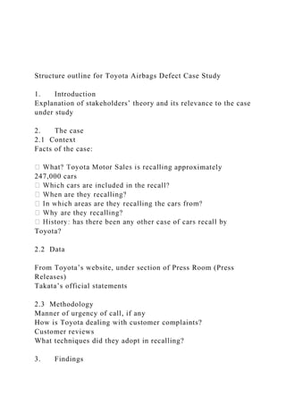 Structure outline for Toyota Airbags Defect Case Study
1. Introduction
Explanation of stakeholders’ theory and its relevance to the case
under study
2. The case
2.1 Context
Facts of the case:
approximately
247,000 cars
Toyota?
2.2 Data
From Toyota’s website, under section of Press Room (Press
Releases)
Takata’s official statements
2.3 Methodology
Manner of urgency of call, if any
How is Toyota dealing with customer complaints?
Customer reviews
What techniques did they adopt in recalling?
3. Findings
 