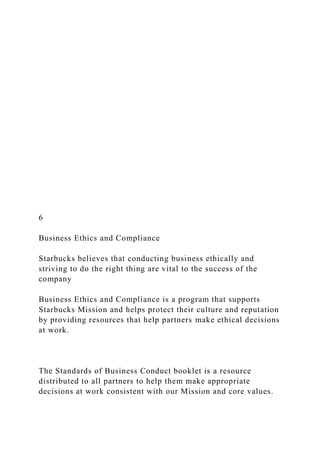 6
Business Ethics and Compliance
Starbucks believes that conducting business ethically and
striving to do the right thing are vital to the success of the
company
Business Ethics and Compliance is a program that supports
Starbucks Mission and helps protect their culture and reputation
by providing resources that help partners make ethical decisions
at work.
The Standards of Business Conduct booklet is a resource
distributed to all partners to help them make appropriate
decisions at work consistent with our Mission and core values.
 