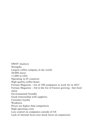 SWOT Analysis
Strengths
Largest coffee company in the world
20,000 stores
11,000 in USA
Operating in 65 countries
High quality coffee beans
Fortune Magazine - list of 100 companies to work for in 2013
Fortune Magazine - 3rd in the list of Fastest growing –fast food
chain
Environmental friendly
Good relationship with suppliers
Customer loyalty
Weakness
Prices are higher than competitors
High operating costs
Less control on companies outside of US
Lack of internal focus (too much focus on expansion)
 