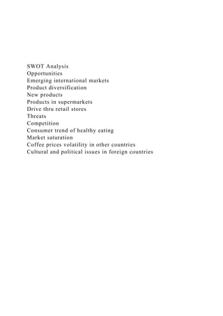 SWOT Analysis
Opportunities
Emerging international markets
Product diversification
New products
Products in supermarkets
Drive thru retail stores
Threats
Competition
Consumer trend of healthy eating
Market saturation
Coffee prices volatility in other countries
Cultural and political issues in foreign countries
 