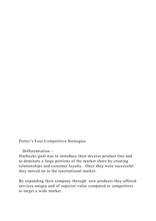 Porter’s Four Competitive Strategies
Differentiation –
Starbucks goal was to introduce their diverse product line and
to dominate a large portions of the market share by creating
relationships and customer loyalty. Once they were successful
they moved on to the international market.
By expanding their company through new products they offered
services unique and of superior value compared to competitors
to target a wide market.
 