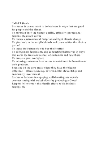 SMART Goals
Starbucks is commitment to do business in ways that are good
for people and the planet.
To purchase only the highest quality, ethically sourced and
responsibly grown coffee
To reduce environmental footprint and fight climate change
To give back to the neighborhoods and communities that their a
part of
To thank the customers who buy their coffee
To do business responsibly and conducting themselves in ways
that earns the trust and respect of customers and neighbors
To create a great workplace
To ensuring customers have access to nutritional information on
their products.
Focusing on the core areas where they have the biggest
influence – ethical sourcing, environmental stewardship and
community involvement
Starbucks believes in engaging, collaborating and openly
communicating with stakeholders by producing a Global
Responsibility report that details efforts to do business
responsibly
 
