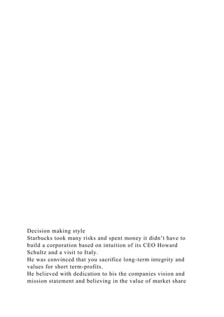 Decision making style
Starbucks took many risks and spent money it didn’t have to
build a corporation based on intuition of its CEO Howard
Schultz and a visit to Italy.
He was convinced that you sacrifice long-term integrity and
values for short term-profits.
He believed with dedication to his the companies vision and
mission statement and believing in the value of market share
 