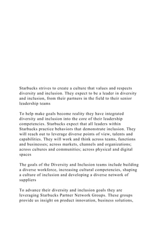 Starbucks strives to create a culture that values and respects
diversity and inclusion. They expect to be a leader in diversity
and inclusion, from their partners in the field to their senior
leadership teams
To help make goals become reality they have integrated
diversity and inclusion into the core of their leadership
competencies. Starbucks expect that all leaders within
Starbucks practice behaviors that demonstrate inclusion. They
will reach out to leverage diverse points of view, talents and
capabilities. They will work and think across teams, functions
and businesses; across markets, channels and organizations;
across cultures and communities; across physical and digital
spaces
The goals of the Diversity and Inclusion teams include building
a diverse workforce, increasing cultural competencies, shaping
a culture of inclusion and developing a diverse network of
suppliers
To advance their diversity and inclusion goals they are
leveraging Starbucks Partner Network Groups. These groups
provide us insight on product innovation, business solutions,
 