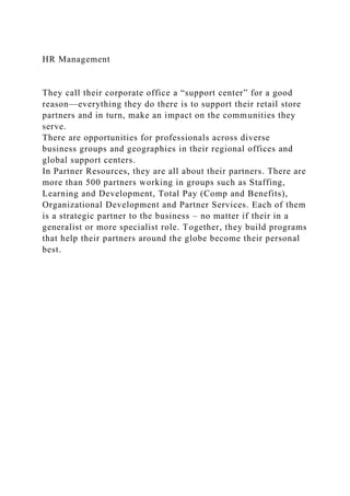 HR Management
They call their corporate office a “support center” for a good
reason—everything they do there is to support their retail store
partners and in turn, make an impact on the communities they
serve.
There are opportunities for professionals across diverse
business groups and geographies in their regional offices and
global support centers.
In Partner Resources, they are all about their partners. There are
more than 500 partners working in groups such as Staffing,
Learning and Development, Total Pay (Comp and Benefits),
Organizational Development and Partner Services. Each of them
is a strategic partner to the business – no matter if their in a
generalist or more specialist role. Together, they build programs
that help their partners around the globe become their personal
best.
 