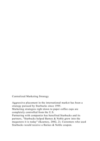 Centralized Marketing Strategy
Aggressive placement in the international market has been a
strategy pursued by Starbucks since 1995.
Marketing strategies right down to paper coffee cups are
completely controlled from the U.S.
Partnering with companies has benefited Starbucks and its
partners, "Starbucks helped Barnes & Noble grow into the
megastore it is today" (Kearney, 2002, 2). Customers who used
Starbucks would receive a Barnes & Noble coupon.
 