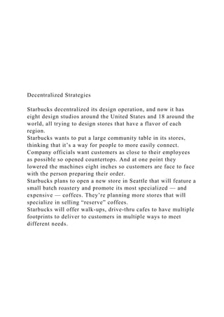 Decentralized Strategies
Starbucks decentralized its design operation, and now it has
eight design studios around the United States and 18 around the
world, all trying to design stores that have a flavor of each
region.
Starbucks wants to put a large community table in its stores,
thinking that it’s a way for people to more easily connect.
Company officials want customers as close to their employees
as possible so opened countertops. And at one point they
lowered the machines eight inches so customers are face to face
with the person preparing their order.
Starbucks plans to open a new store in Seattle that will feature a
small batch roastery and promote its most specialized — and
expensive — coffees. They’re planning more stores that will
specialize in selling “reserve” coffees.
Starbucks will offer walk-ups, drive-thru cafes to have multiple
footprints to deliver to customers in multiple ways to meet
different needs.
 