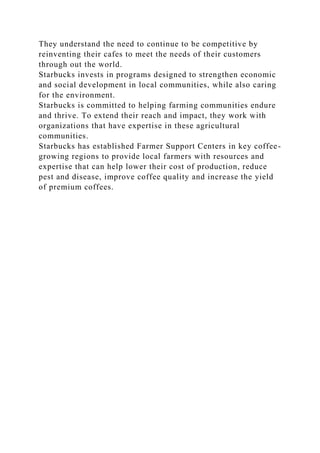 They understand the need to continue to be competitive by
reinventing their cafes to meet the needs of their customers
through out the world.
Starbucks invests in programs designed to strengthen economic
and social development in local communities, while also caring
for the environment.
Starbucks is committed to helping farming communities endure
and thrive. To extend their reach and impact, they work with
organizations that have expertise in these agricultural
communities.
Starbucks has established Farmer Support Centers in key coffee-
growing regions to provide local farmers with resources and
expertise that can help lower their cost of production, reduce
pest and disease, improve coffee quality and increase the yield
of premium coffees.
 