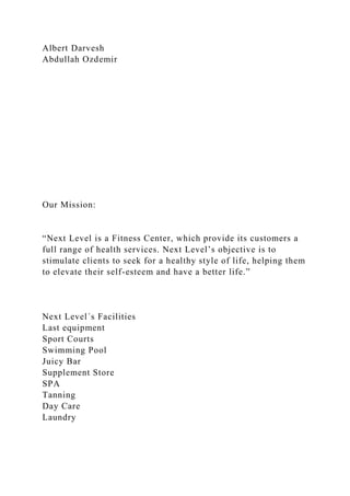 Albert Darvesh
Abdullah Ozdemir
Our Mission:
“Next Level is a Fitness Center, which provide its customers a
full range of health services. Next Level’s objective is to
stimulate clients to seek for a healthy style of life, helping them
to elevate their self-esteem and have a better life.”
Next Level´s Facilities
Last equipment
Sport Courts
Swimming Pool
Juicy Bar
Supplement Store
SPA
Tanning
Day Care
Laundry
 