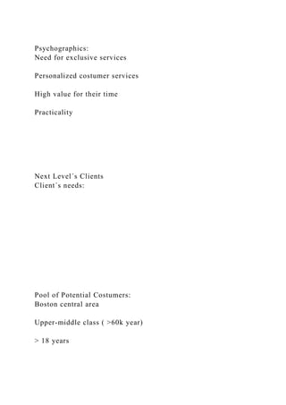 Psychographics:
Need for exclusive services
Personalized costumer services
High value for their time
Practicality
Next Level´s Clients
Client´s needs:
Pool of Potential Costumers:
Boston central area
Upper-middle class ( >60k year)
> 18 years
 