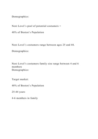 Demographics:
Next Level´s pool of potential costumers =
48% of Boston’s Population
Next Level´s costumers range between ages 25 and 44.
Demographics:
Next Level’s costumers family size range between 4 and 6
members
Demographics:
Target market:
48% of Boston’s Population
25-44 years
4-6 members in family
 
