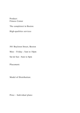 Product:
Fitness Center
The completest in Boston
High-qualities services
501 Boylston Street, Boston
Mon – Friday : 5am to 10pm
Sat & Sun : 8am to 8pm
Placement:
Model of Distribution:
Price – Individual plans:
 