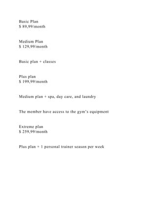 Basic Plan
$ 89,99/month
Medium Plan
$ 129,99/month
Basic plan + classes
Plus plan
$ 199,99/month
Medium plan + spa, day care, and laundry
The member have access to the gym’s equipment
Extreme plan
$ 259,99/month
Plus plan + 1 personal trainer season per week
 