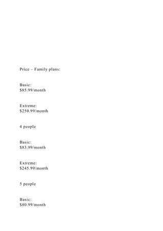Price – Family plans:
Basic:
$85.99/month
Extreme:
$250.99/month
4 people
Basic:
$83.99/month
Extreme:
$245.99/month
5 people
Basic:
$80.99/month
 