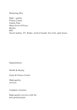 Marketing Mix:
High - quality
Fitness Center
Family Plan
Many level of Prices
Boston
B2C
Social medias, TV, Radio, word of mouth, free trial, open house
Segmentation:
Health & Beauty
Gyms & Fitness Center
High-quality
services
Complete structure
High-quality services with the
best professionals
 