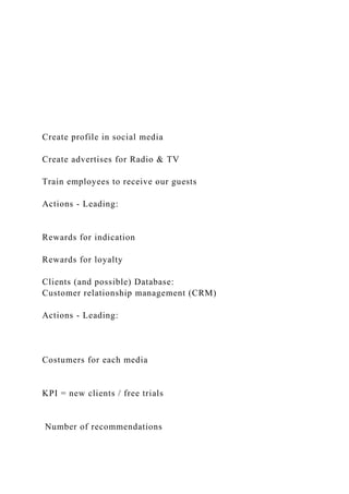 Create profile in social media
Create advertises for Radio & TV
Train employees to receive our guests
Actions - Leading:
Rewards for indication
Rewards for loyalty
Clients (and possible) Database:
Customer relationship management (CRM)
Actions - Leading:
Costumers for each media
KPI = new clients / free trials
Number of recommendations
 