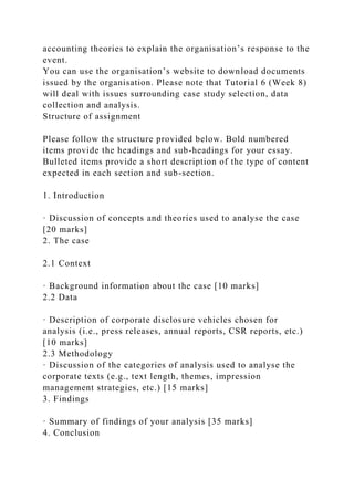 accounting theories to explain the organisation’s response to the
event.
You can use the organisation’s website to download documents
issued by the organisation. Please note that Tutorial 6 (Week 8)
will deal with issues surrounding case study selection, data
collection and analysis.
Structure of assignment
Please follow the structure provided below. Bold numbered
items provide the headings and sub-headings for your essay.
Bulleted items provide a short description of the type of content
expected in each section and sub-section.
1. Introduction
· Discussion of concepts and theories used to analyse the case
[20 marks]
2. The case
2.1 Context
· Background information about the case [10 marks]
2.2 Data
· Description of corporate disclosure vehicles chosen for
analysis (i.e., press releases, annual reports, CSR reports, etc.)
[10 marks]
2.3 Methodology
· Discussion of the categories of analysis used to analyse the
corporate texts (e.g., text length, themes, impression
management strategies, etc.) [15 marks]
3. Findings
· Summary of findings of your analysis [35 marks]
4. Conclusion
 