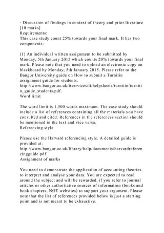 · Discussion of findings in context of theory and prior literature
[10 marks]
Requirements:
This case study count 25% towards your final mark. It has two
components:
(1) An individual written assignment to be submitted by
Monday, 5th January 2015 which counts 20% towards your final
mark. Please note that you need to upload an electronic copy on
blackboard by Monday, 5th January 2015. Please refer to the
Bangor University guide on How to submit a Turnitin
assignment guide for students:
http://www.bangor.ac.uk/itservices/lt/helpsheets/turnitin/turniti
n_guide_students.pdf.
Word limit
The word limit is 1,500 words maximum. The case study should
include a list of references containing all the materials you have
consulted and cited. References in the references section should
be mentioned in the text and vice versa.
Referencing style
Please use the Harvard referencing style. A detailed guide is
provided at:
http://www.bangor.ac.uk/library/help/documents/harvardreferen
cingguide.pdf
Assignment of marks
You need to demonstrate the application of accounting theories
to interpret and analyse your data. You are expected to read
around the subject and will be rewarded, if you refer to journal
articles or other authoritative sources of information (books and
book chapters, NOT websites) to support your argument. Please
note that the list of references provided below is just a starting
point and is not meant to be exhaustive.
 
