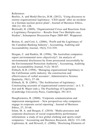 References
Beelitz, A. and Merkl-Davies, D.M. (2012), ‘Using discourse to
restore organisational legitimacy: ‘CEO-speak’ after an incident
in a German nuclear power plant’, Journal of Business Ethics,
108 (1): 101-120.
Breitsohl, H. (2009), ‘Organizational Crises and Reactions from
a Legitimacy Perspective – Results from Two Multiple-case
Studies’, Schumpeter Discussion Paper 2009-007. Wuppertal.
Breton, G. and Coté, L. (2006), ‘Profit and the Legitimacy of
the Canadian Banking Industry’, Accounting, Auditing and
Accountability Journal, 19(2), 512-539.
Deegan, C. and Rankin, M. (1996), ‘Do Australian companies
report environmental news objectively?: An analysis of
environmental disclosures by firms prosecuted successfully by
the Environmental Protection Authority’, Accounting, Auditing
and Accountability Journal, 9 (2): 50-67.
Elsbach, K.D. (1994), ‘Managing organizational legitimacy in
the Californian cattle industry: the construction and
effectiveness of verbal accounts’, Administrative Science
Quarterly, 39(1), 57–88.
Elsbach, K. D. (2001), ‘The Architecture of legitimacy:
Constructing accounts of organisational controversies’, in J. T.
Jost and B. Major (eds.), The Psychology of Legitimacy
(Cambridge University Press, Cambridge), 391-415.
Hooghiemstra, R. (2000), ‘Corporate communication and
impression management – New perspectives why companies
engage in corporate social reporting’. Journal of Business
Ethics, 27, 55-68.
Islam, M. A. and Deegan, C. (2010). ‘Media pressures and
corporate disclosure of social responsibility performance
information: a study of two global clothing and sports retail
companies.’ Accounting and Business Research, 40(2): 131-148.
Lightstone, K. and Driscoll, C. (2008), ‘Disclosing Elements of
 