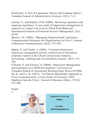 Disclosure: A Test of Legitimacy Theory and Company Ethics’,
Canadian Journal of Administrative Sciences, 25(1), 7-21.
Linsley, P., and Kajüter, P.M. (2008), ‘Restoring reputation and
repairing legitimacy. A case study of impression management in
response to a major risk event at Allied Irish Banks plc’,
International Journal of Financial Services Management, 3(1):
65-82.
Massey, J.E. (2001), “Managing Organisational Legitimacy:
Communication Strategies for Organizations in Crisis”, Journal
of Business Communication, 38(2): 153-184.
Ogden, S. and Clarke, J. (2005), ‘Customer disclosures,
impression management and the construction of legitimacy:
corporate reports in the UK privatised water industry’,
Accounting, Auditing and Accountability Journal, 18(3): 313-
345.
O’Keefe, P. and Conway, S. (2008), ‘Impression Management
and Legitimacy in a NGO Environment’, University of
Tasmania School of Accounting Working Paper Series 02/2008.
Xu, K. and Li, W. (2013), ‘An Ethical Stakeholder Approach to
Crisis Communication: A Case Study of Foxconn’s 2010
Employee Suicide Crisis,’ Journal of Business Ethics, 117(2):
371-386.
PAGE
1
 