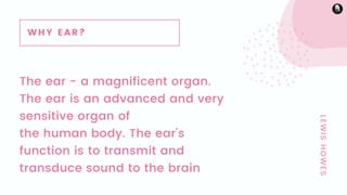 The ear - a magnificent organ.
The ear is an advanced and very
sensitive organ of
the human body. The ear's
function is to transmit and
transduce sound to the brain
LEWISHOWES
WHY EAR?
 