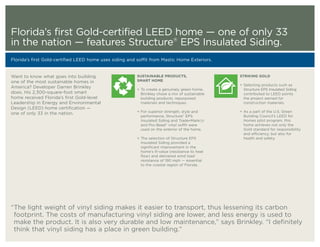 Florida’s first Gold-certified LEED home — one of only 33
in the nation — features Structure® EPS Insulated Siding.
Florida’s first Gold-certified LEED home uses siding and soffit from Mastic Home Exteriors.


Want to know what goes into building                     SUSTAINABLE PRODUCTS,                      STRIKING GOLD
one of the most sustainable homes in                     SMART HOME
                                                                                                    + Selecting products such as
America? Developer Darren Brinkley                       + To create a genuinely green home,          Structure EPS Insulated Siding
does. His 2,300-square-foot smart                          Brinkley chose a mix of sustainable        contributed to LEED points
home received Florida’s first Gold-level                   building products, repurposed              the project earned for
Leadership in Energy and Environmental                     materials and techniques.                  construction materials.
Design (LEED) home certification —
                                                         + For superior strength, style and         + As a part of the U.S. Green
one of only 33 in the nation.
                                                           performance, Structure® EPS                Building Council’s LEED for
                                                           Insulated Siding and Trade•MarkCG    ®
                                                                                                      Homes pilot program, this
                                                           and Pro-Bead® vinyl soffit were            home achieves not only the
                                                           used on the exterior of the home.          Gold standard for responsibility
                                                                                                      and efficiency, but also for
                                                         + The selection of Structure EPS             health and safety.
                                                           Insulated Siding provided a
                                                           significant improvement in the
                                                           home’s R-value (resistance to heat
                                                           flow) and delivered wind load
                                                           resistance of 190 mph — essential
                                                           to the coastal region of Florida.




“The light weight of vinyl siding makes it easier to transport, thus lessening its carbon
 footprint. The costs of manufacturing vinyl siding are lower, and less energy is used to
 make the product. It is also very durable and low maintenance,” says Brinkley. “I definitely
 think that vinyl siding has a place in green building.”
 