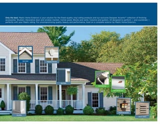 Only the best. Mastic Home Exteriors is your solution for the finest-quality vinyl siding products and our exclusive Designer Accents™ collection of finishing
accessories. Shutters. Decorative door and window mantels. Corner posts. Blocks and vents. Columns and gutters. All designed to perform — and coordinate —
perfectly with your Mastic siding. For uncompromising quality, beauty and performance, insist on a complete exterior by Mastic Home Exteriors.




                      TRIM SHEET
                                             WINDOW MANTELS




                                                              SHUTTERS

                                                                                                     RAIN REMOVAL



                                                                                                                      LEAF PROTECTION




                                                                                                                              MOUNTING BLOCKS

            COLUMNS
                                                                                                                                                 UTILITY VENTS
 