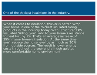 One of the thickest insulations in the industry.
Structure EPS Insulated Siding is the ultimate choice for homeowners who are set on perfection. When you’re ready to make the
most of your home and make the most of your investment, the choice is clear — the choice is Structure EPS Insulated Siding.



When it comes to insulation, thicker is better. Wrap
your home in one of the thickest insulated siding
products in the industry today. With Structure® EPS
Insulated Siding, you’ll add to your home’s resistance
to heat lost by R4. That’s an average increase of
25% in your home’s insulation. At the same time,
you’ll reduce the noise level by as much as 30%
from outside sources. The result is lower energy
costs throughout the year and a much quieter,
more comfortable home environment.
 