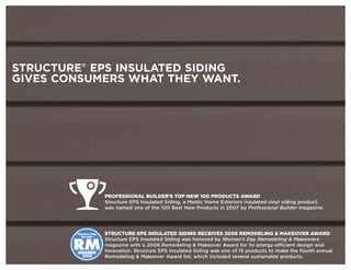 STRUCTURE® EPS INSULATED SIDING
GIVES CONSUMERS WHAT THEY WANT.




                      PROFESSIONAL BUILDER’S TOP NEW 100 PRODUCTS AWARD
                      Structure EPS Insulated Siding, a Mastic Home Exteriors insulated vinyl siding product,
                      was named one of the 100 Best New Products in 2007 by Professional Builder magazine.




        Woman’ Day
               s      STRUCTURE EPS INSULATED SIDING RECEIVES 2008 REMODELING & MAKEOVER AWARD
          Specials™



        RM
                      Structure EPS Insulated Siding was honored by Women’s Day Remodeling & Makeovers
                      magazine with a 2008 Remodeling & Makeover Award for its energy-efficient design and
        AWARDS        innovation. Structure EPS Insulated Siding was one of 15 products to make the fourth annual
          2008        Remodeling & Makeover Award list, which included several sustainable products.
 