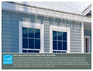 REAL INSULATION THAT’S ENERGY STAR® QUALIFIED
The Energy Star® label identifies energy-efficient products that meet strict guidelines set by the
U.S. Environmental Protection Agency and the U.S. Department of Energy. Products that have
earned the Energy Star® label help you save energy and money without sacrificing performance.
By using less energy, these products also help reduce air pollution and global warming associated
with energy production. When properly installed, Structure® EPS Insulated Siding can help meet the
performance guidelines of an Energy Star® new home.
 