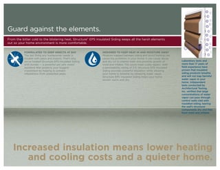 Guard against the elements.
From the bitter cold to the blistering heat, Structure® EPS Insulated Siding keeps all the harsh elements
out so your home environment is more comfortable.


           FORMULATED TO KEEP INSECTS AT BAY                   DESIGNED TO KEEP HEAT IN AND MOISTURE AWAY
           The last thing any homeowner needs is               Moisture trapped between siding and wood framing can
           trouble with pests and insects. That’s why          cause big problems in your home. It can cause decay
           we’ve treated Structure EPS Insulated Siding        and dry rot to interior walls and promote growth of     Laboratory tests and
           with borate — a powerful yet safe insect            mold and mildew. This could mean costly repairs. With   more than 17 years of
           repellent that protects your biggest                a permeability rating of 5.0, Structure EPS Insulated   field experience have
           investment by helping to prevent                    Siding provides powerful insulation while allowing      proven that insulated
           infestations from unwanted pests.                   your home to breathe by releasing water vapor.          siding products breathe
                                                               Structure EPS Insulated Siding helps your home          and will not trap harmful
                                                               remain warm and dry.                                    water vapor in your
                                                                                                                       home. Independent
                                                                                                                       tests conducted by
                                                                                                                       Architectural Testing,
                                                                                                                       Inc. verified that large
                                                                                                                       concentrations of water
                                                                                                                       vapor can pass through
                                                                                                                       control walls clad with
                                                                                                                       insulated siding, leaving
                                                                                                                       the wall’s structural
                                                                                                                       components dry and free
                                                                                                                       from mold and mildew.




   Increased insulation means lower heating
      and cooling costs and a quieter home.
 