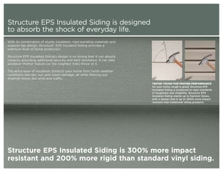Structure EPS Insulated Siding is designed
to absorb the shock of everyday life.
With its combination of sturdy insulation, rigid paneling materials and
superior lap design, Structure® EPS Insulated Siding provides a
premium level of home protection.

Structure EPS Insulated Siding’s design is so strong that it can absorb
impacts, providing additional security and dent resistance. It can take
whatever Mother Nature (or the neighbor kids) throw at it.

The extra layer of insulation protects your home from harsh weather
conditions like rain, sun and insect damage, all while filtering out
external noises like wind and traffic.
                                                                          TESTED TOUGH FOR PROVEN PERFORMANCE
                                                                          On your home, tough is good. Structure EPS
                                                                          Insulated Siding is produced to rigid standards
                                                                          of toughness and reliability. Structure EPS
                                                                          Insulated Siding stands up to hammer blows,
                                                                          with a design that is up to 300% more impact
                                                                          resistant than traditional siding products.




Structure EPS Insulated Siding is 300% more impact
resistant and 200% more rigid than standard vinyl siding.
 