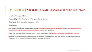 Location: Whangarei District.
Prepared by: BECA Planning for Whangarei District Council.
Timeframe: 2002 with a full revision in 2009.
Description:
•This project involved the development of nine structure plans for coastal settlements aimed at improving coastal
planning, management, development and conservation at a local level.
•These first structure plans were the priority plans identified in the Whangarei Coastal Management Strategy.
•A further 11 structure plans for lower priority planning were identified and are waiting for the RPS to identify
the extent of the coastal environment before being progressed.
LANDSCAPE RESOURCES | ASSIGNMENT 01 | 15
CASE STUDY 02|WHANGAREI COASTAL MANAGEMENT STRUCTURE PLANS
 
