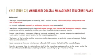 Background
•The rapid coastal development in the early 2000’s resulted in many subdivisions lacking adequate services
and infrastructure.
•As a result, a planned approach to settlements along the coast was needed.
•The typical baches were replaced by holiday homes and the coast became the recreational backyard for the
urban areas, with the population swelling more than threefold during the summer months.
•In most cases property owners still relied on rainwater harvesting but it became necessary to develop local
waste water treatment plants to cater for the increasing population.
•The beauty of the beaches and the ecosystems had to be protected to retain the reason why people flocked
to the coastal settlements.
•Local economic services and entertainment followed which became the fabric of the coastal villages.
•In order to manage these in a planned way, both for the immediate needs as well as for the longer period the
Structure Plans needed to be created to provide the opportunity for growth and servicing.
LANDSCAPE RESOURCES | ASSIGNMENT 01 | 16
CASE STUDY 02|WHANGAREI COASTAL MANAGEMENT STRUCTURE PLANS
 