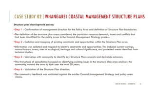 Structure plan development process
•Step 1 - Confirmation of management direction for the Policy Area and definition of Structure Plan boundaries.
•The definition of the structure plan areas considered the particular resource demands, issues and conflicts that
had been identified for the policy areas in the Coastal Management Strategy process.
•Step 2 - Collation and mapping of existing constraints and opportunities within the Structure Plan area.
•Information was collated and mapped to identify constraints and opportunities. This included current zonings,
natural hazard areas, sites of ecological, heritage and cultural significance, and protected areas identified from
technical studies.
•Step 3 - Workshop with community to identify key Structure Plan concepts and desirable outcomes.
•This first phase of consultation focussed on identifying existing issues in the structure plan area and how the
community wanted the area to look over the next 20 years.
•Step 4 - Validation of the Structure Plan direction.
•The community feedback was validated against the earlier Coastal Management Strategy and policy area
visions.
LANDSCAPE RESOURCES | ASSIGNMENT 01 | 18
CASE STUDY 02|WHANGAREI COASTAL MANAGEMENT STRUCTURE PLANS
 